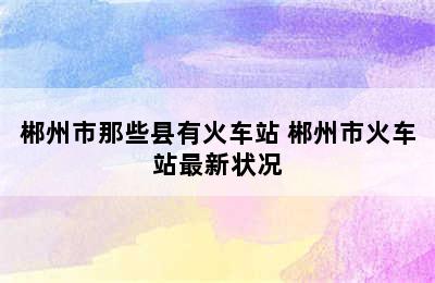 郴州市那些县有火车站 郴州市火车站最新状况